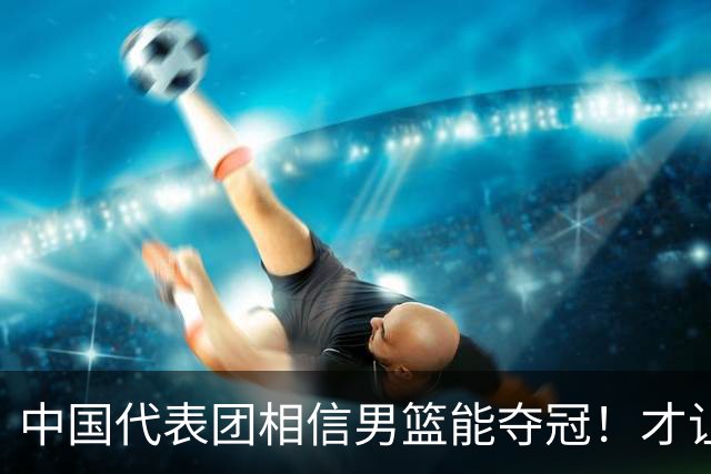 中国代表团相信男篮能夺冠！才让胡明轩当旗手 名记：郭士强不会辞职